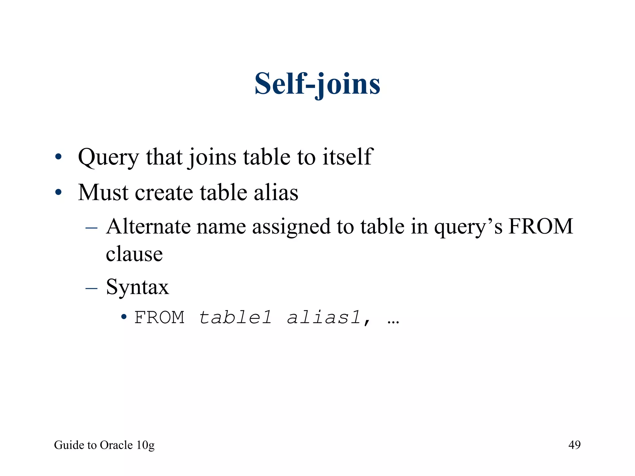 Guide to Oracle 10g 49
Self-joins
• Query that joins table to itself
• Must create table alias
– Alternate name assigned to table in query’s FROM
clause
– Syntax
•FROM table1 alias1, …
 