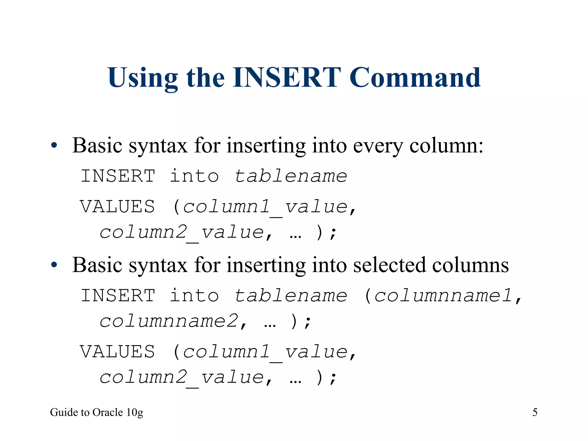 Guide to Oracle 10g 5
Using the INSERT Command
• Basic syntax for inserting into every column:
INSERT into tablename
VALUES (column1_value,
column2_value, … );
• Basic syntax for inserting into selected columns
INSERT into tablename (columnname1,
columnname2, … );
VALUES (column1_value,
column2_value, … );
 