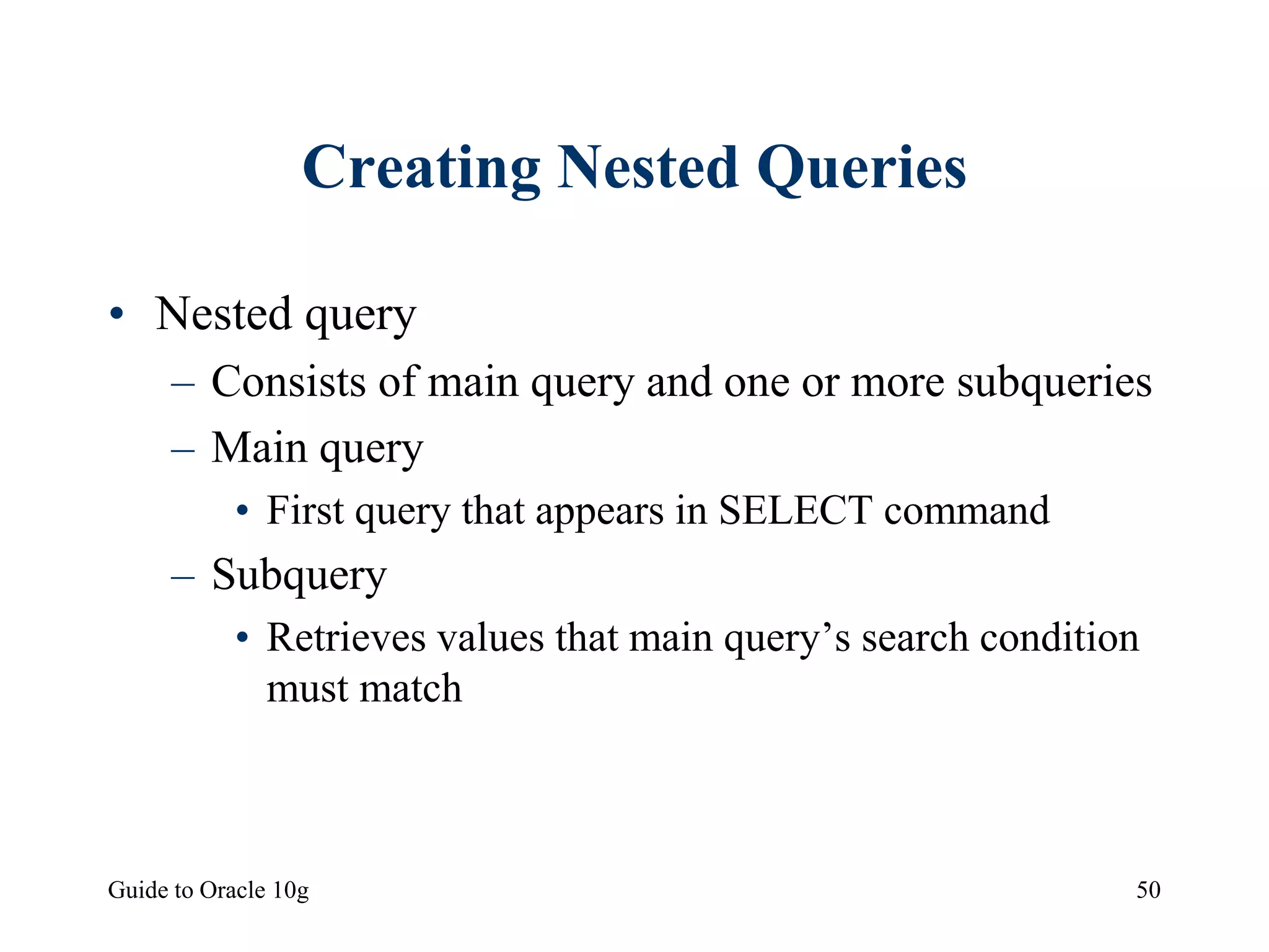 Guide to Oracle 10g 50
Creating Nested Queries
• Nested query
– Consists of main query and one or more subqueries
– Main query
• First query that appears in SELECT command
– Subquery
• Retrieves values that main query’s search condition
must match
 