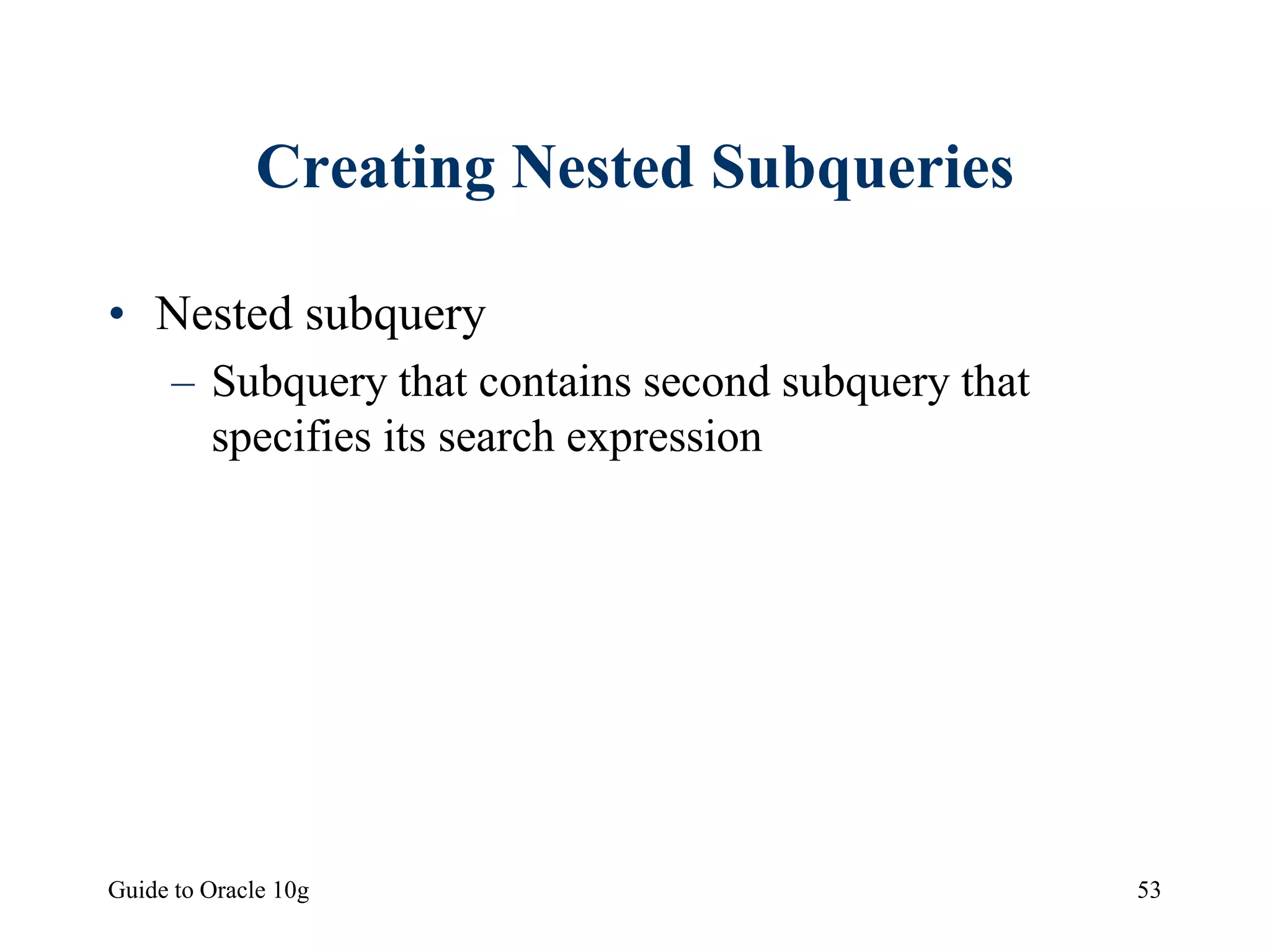 Guide to Oracle 10g 53
Creating Nested Subqueries
• Nested subquery
– Subquery that contains second subquery that
specifies its search expression
 
