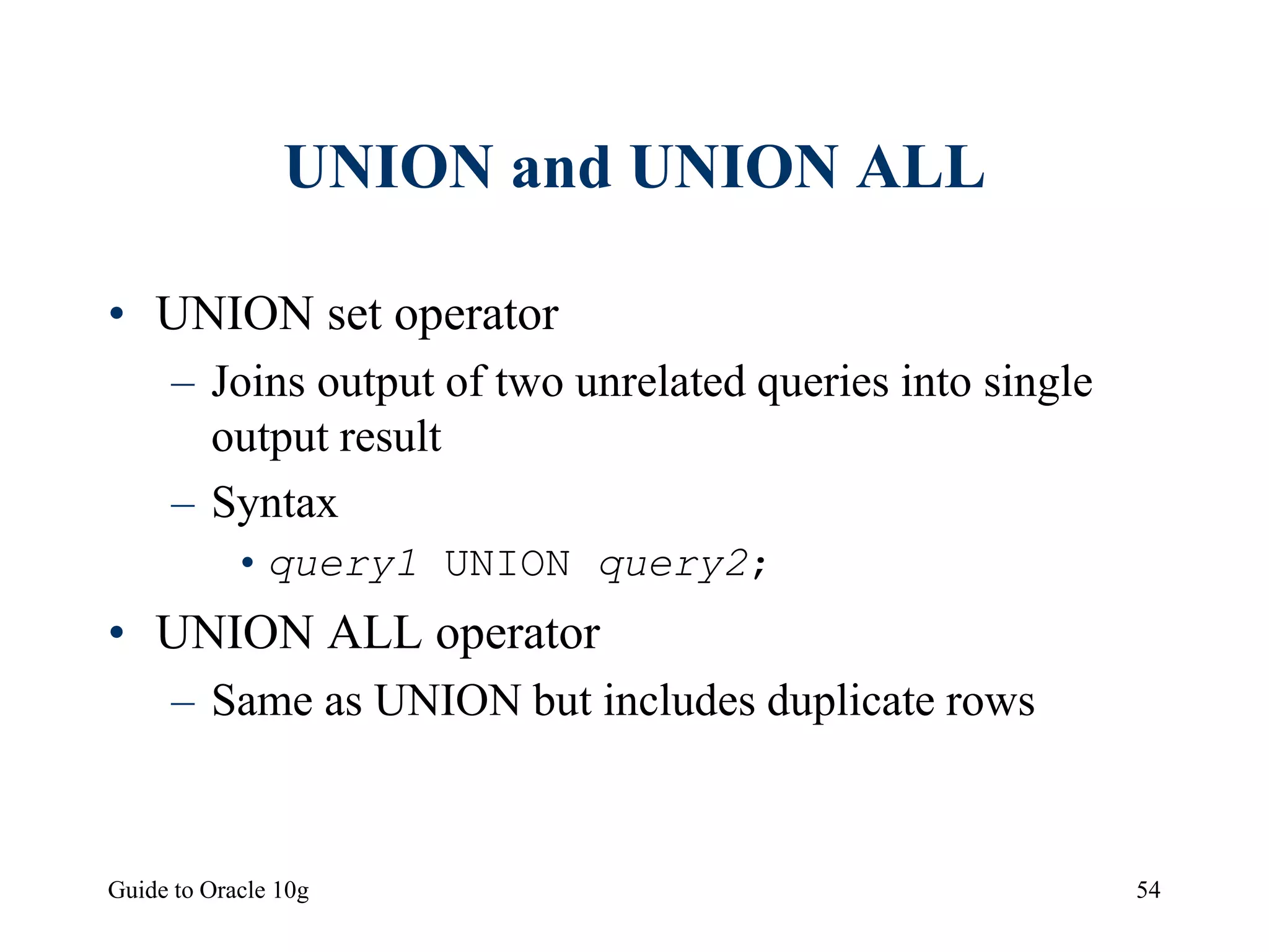 Guide to Oracle 10g 54
UNION and UNION ALL
• UNION set operator
– Joins output of two unrelated queries into single
output result
– Syntax
•query1 UNION query2;
• UNION ALL operator
– Same as UNION but includes duplicate rows
 