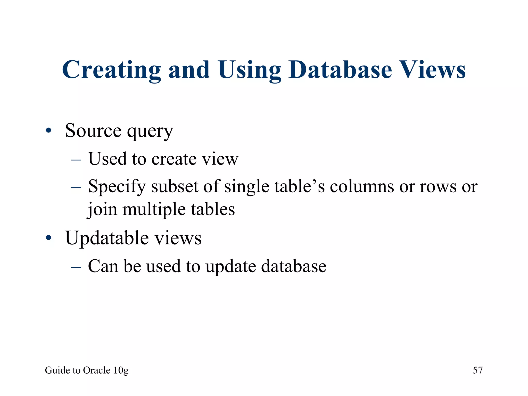 Guide to Oracle 10g 57
Creating and Using Database Views
• Source query
– Used to create view
– Specify subset of single table’s columns or rows or
join multiple tables
• Updatable views
– Can be used to update database
 