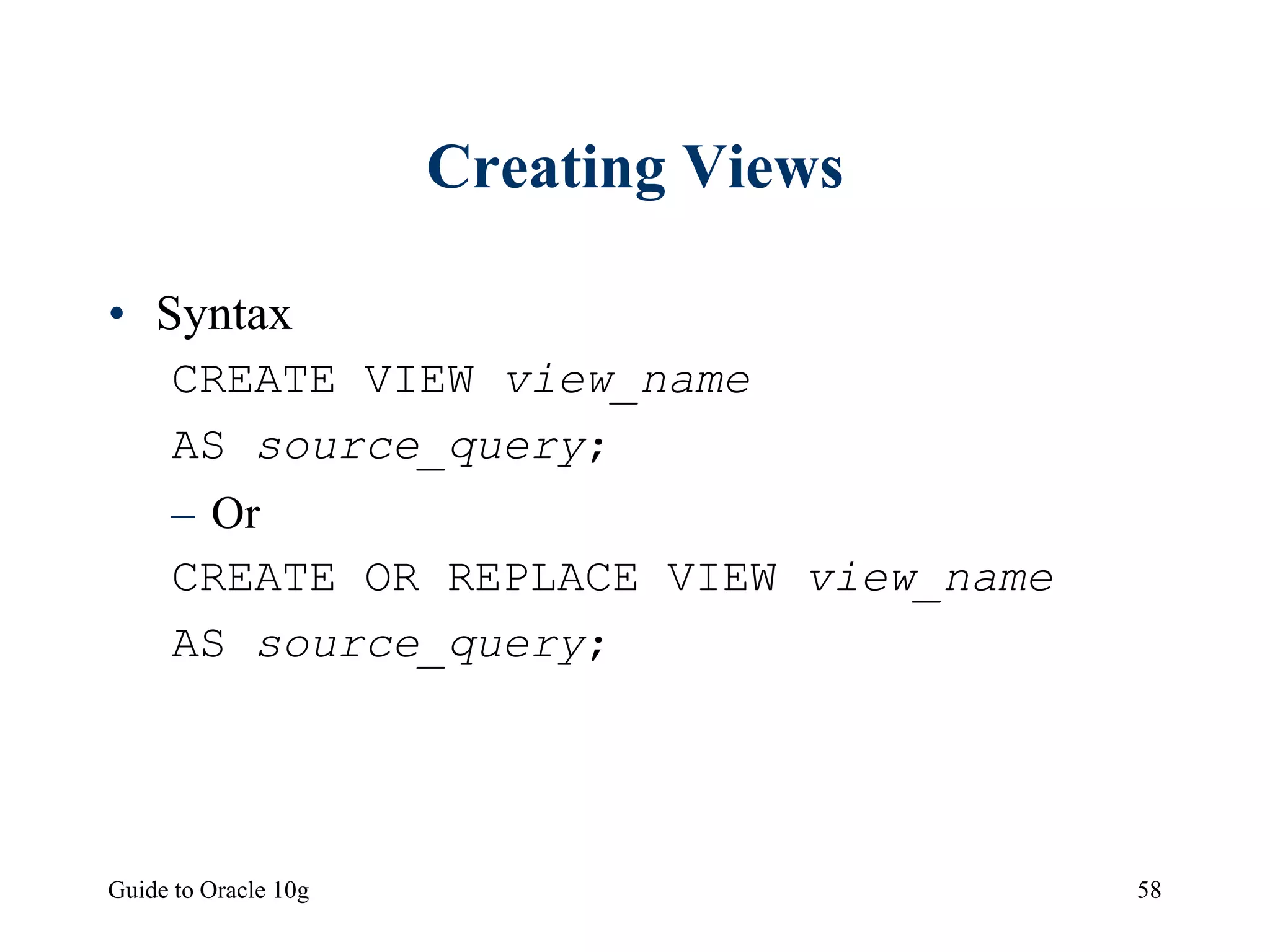 Guide to Oracle 10g 58
Creating Views
• Syntax
CREATE VIEW view_name
AS source_query;
– Or
CREATE OR REPLACE VIEW view_name
AS source_query;
 
