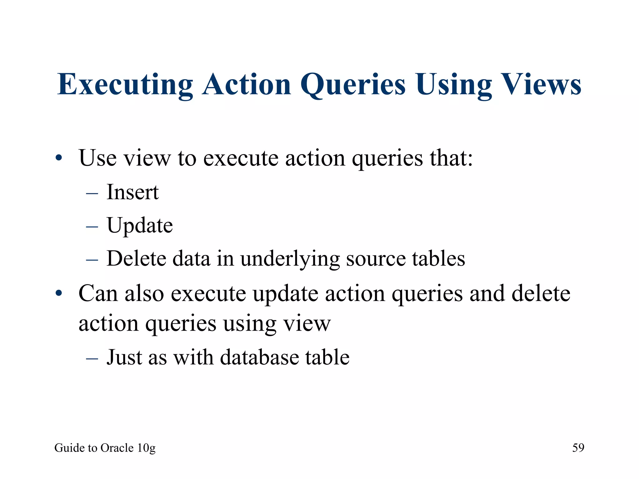Guide to Oracle 10g 59
Executing Action Queries Using Views
• Use view to execute action queries that:
– Insert
– Update
– Delete data in underlying source tables
• Can also execute update action queries and delete
action queries using view
– Just as with database table
 