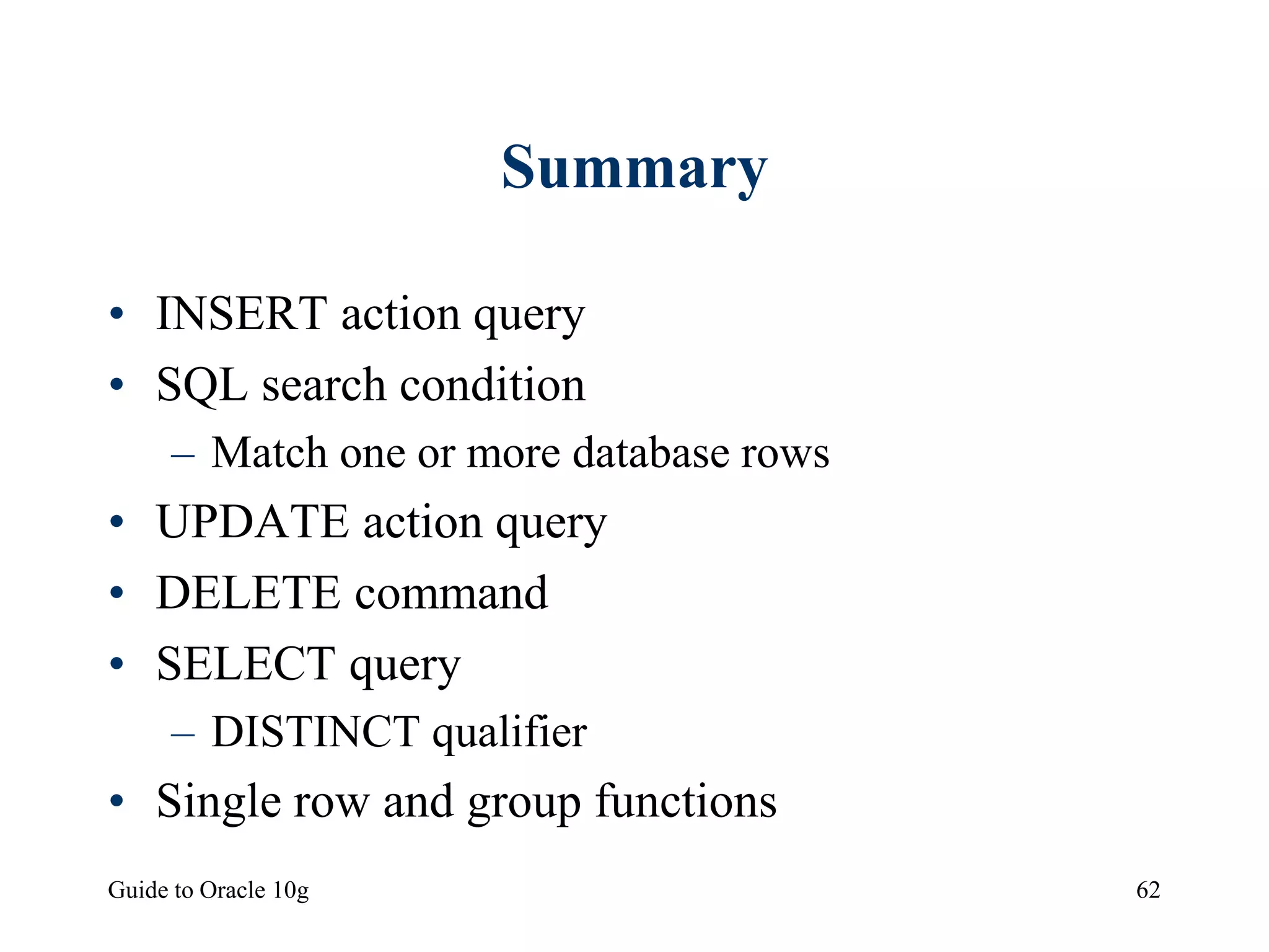 Guide to Oracle 10g 62
Summary
• INSERT action query
• SQL search condition
– Match one or more database rows
• UPDATE action query
• DELETE command
• SELECT query
– DISTINCT qualifier
• Single row and group functions
 