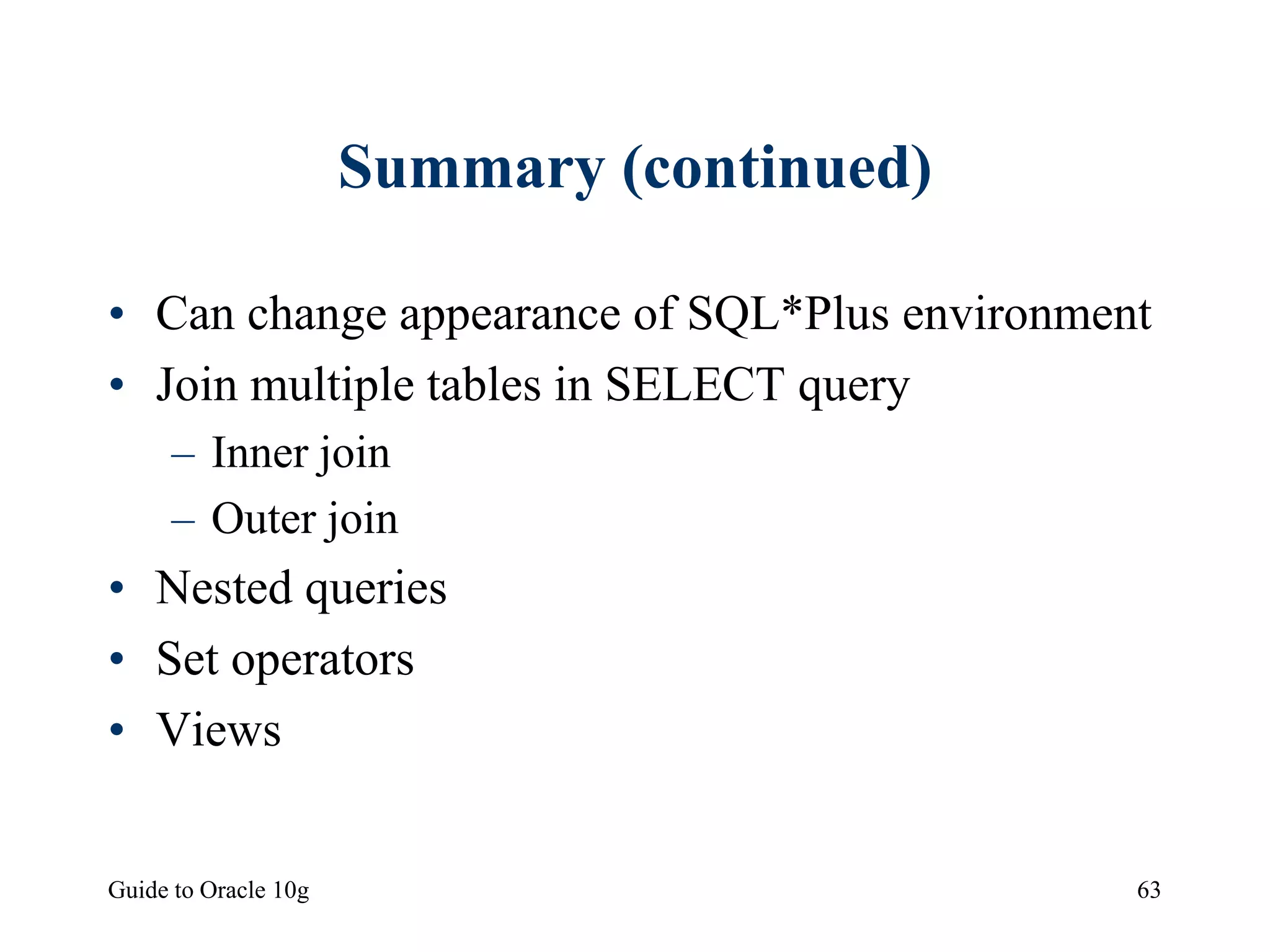 Guide to Oracle 10g 63
Summary (continued)
• Can change appearance of SQL*Plus environment
• Join multiple tables in SELECT query
– Inner join
– Outer join
• Nested queries
• Set operators
• Views
 