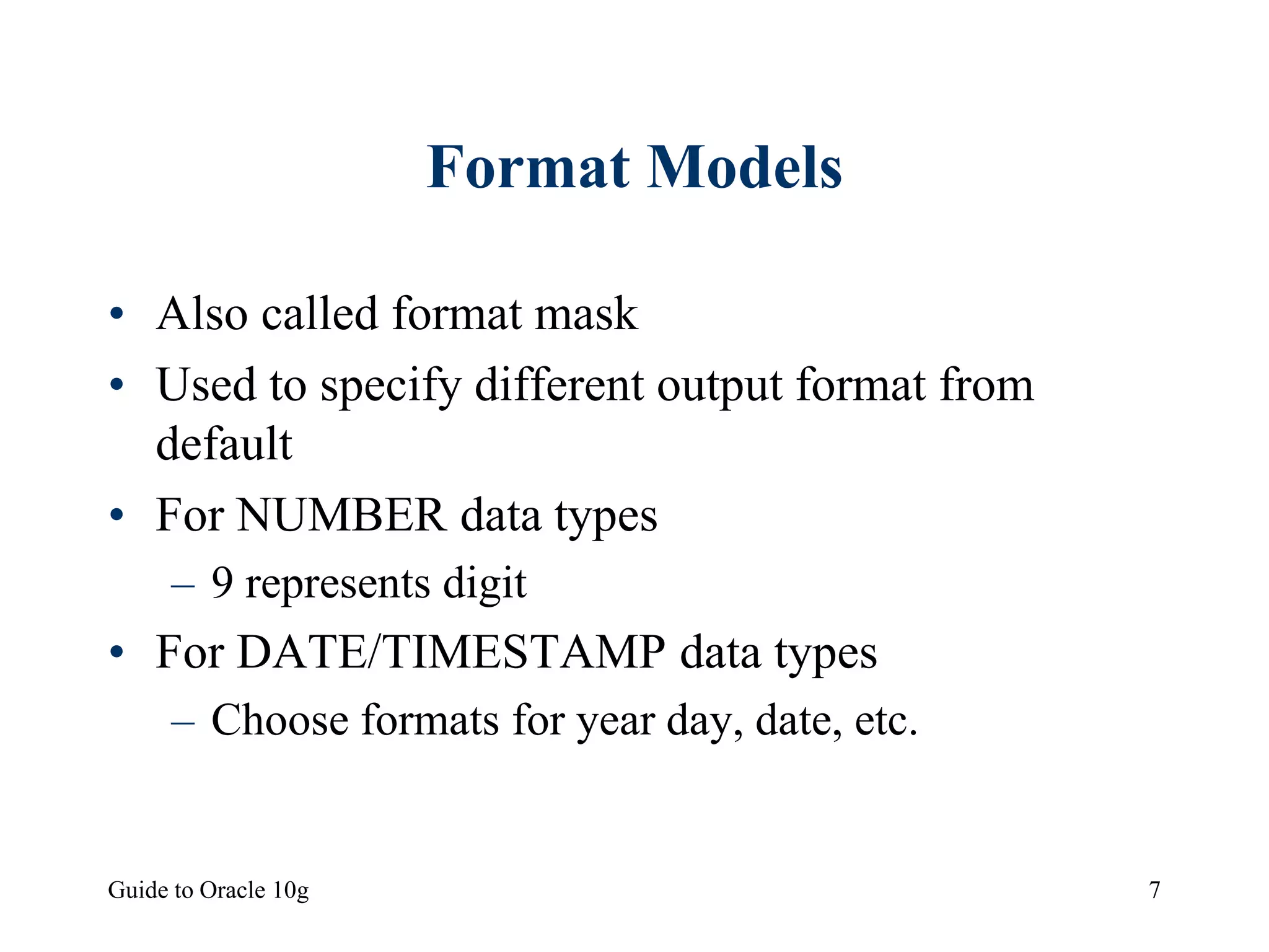 Guide to Oracle 10g 7
Format Models
• Also called format mask
• Used to specify different output format from
default
• For NUMBER data types
– 9 represents digit
• For DATE/TIMESTAMP data types
– Choose formats for year day, date, etc.
 