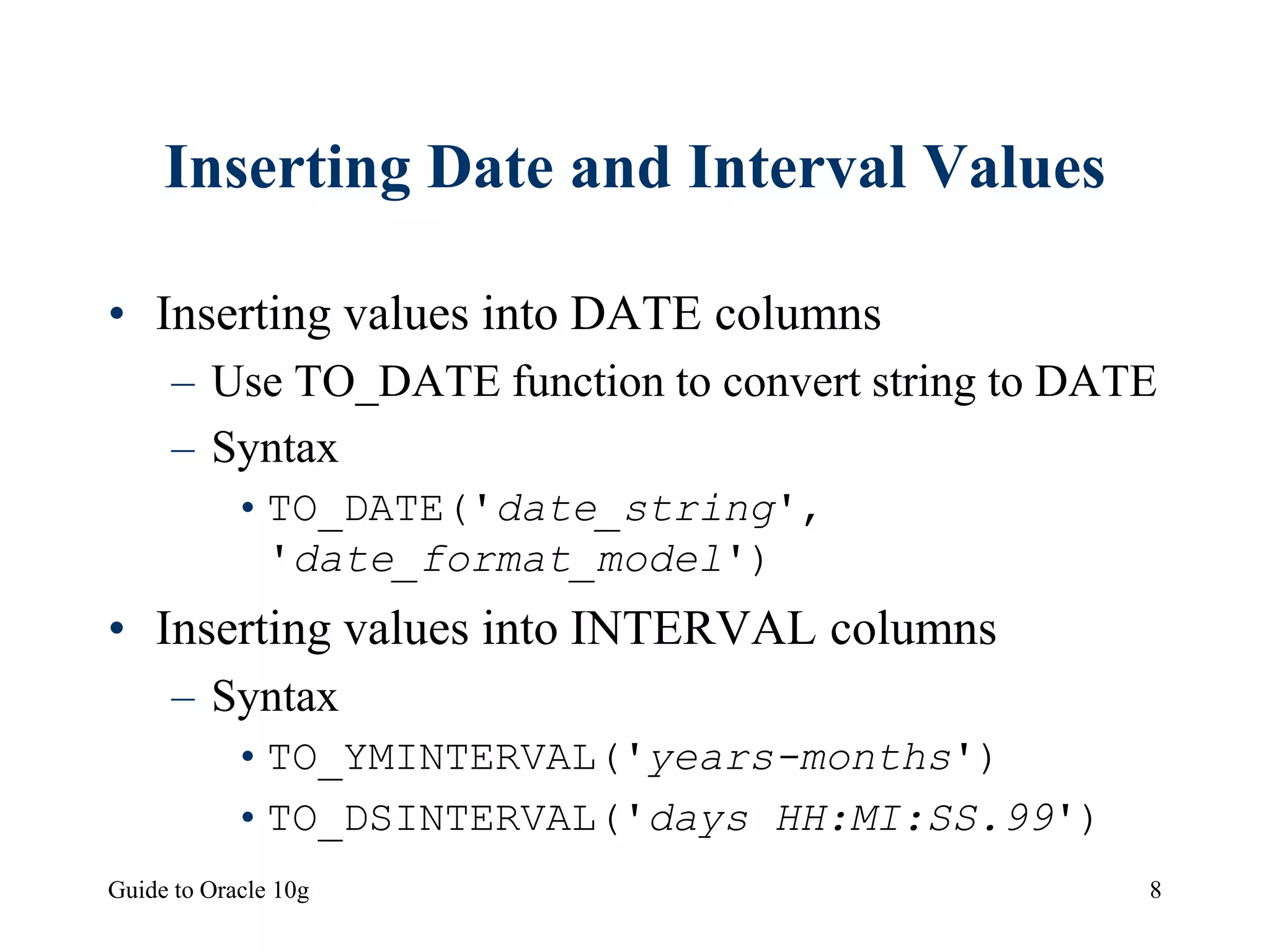 Guide to Oracle 10g 8
Inserting Date and Interval Values
• Inserting values into DATE columns
– Use TO_DATE function to convert string to DATE
– Syntax
•TO_DATE('date_string',
'date_format_model')
• Inserting values into INTERVAL columns
– Syntax
•TO_YMINTERVAL('years-months')
•TO_DSINTERVAL('days HH:MI:SS.99')
 
