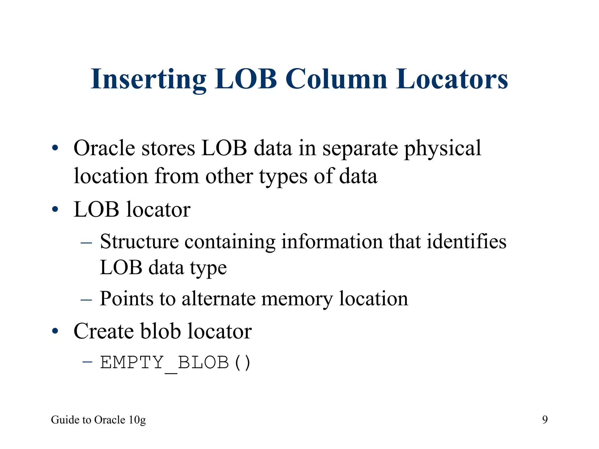 Guide to Oracle 10g 9
Inserting LOB Column Locators
• Oracle stores LOB data in separate physical
location from other types of data
• LOB locator
– Structure containing information that identifies
LOB data type
– Points to alternate memory location
• Create blob locator
– EMPTY_BLOB()
 