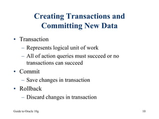 Guide to Oracle 10g 10
Creating Transactions and
Committing New Data
• Transaction
– Represents logical unit of work
– All of action queries must succeed or no
transactions can succeed
• Commit
– Save changes in transaction
• Rollback
– Discard changes in transaction
 