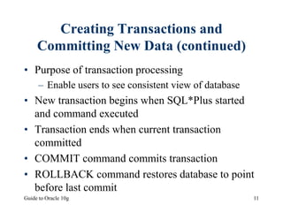 Guide to Oracle 10g 11
Creating Transactions and
Committing New Data (continued)
• Purpose of transaction processing
– Enable users to see consistent view of database
• New transaction begins when SQL*Plus started
and command executed
• Transaction ends when current transaction
committed
• COMMIT command commits transaction
• ROLLBACK command restores database to point
before last commit
 
