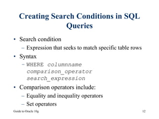 Guide to Oracle 10g 12
Creating Search Conditions in SQL
Queries
• Search condition
– Expression that seeks to match specific table rows
• Syntax
– WHERE columnname
comparison_operator
search_expression
• Comparison operators include:
– Equality and inequality operators
– Set operators
 