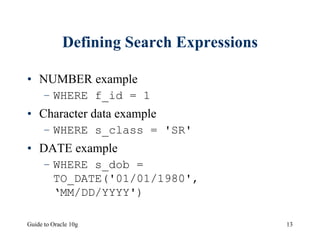 Guide to Oracle 10g 13
Defining Search Expressions
• NUMBER example
– WHERE f_id = 1
• Character data example
– WHERE s_class = 'SR'
• DATE example
– WHERE s_dob =
TO_DATE('01/01/1980',
‘MM/DD/YYYY')
 
