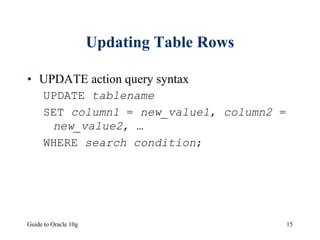 Guide to Oracle 10g 15
Updating Table Rows
• UPDATE action query syntax
UPDATE tablename
SET column1 = new_value1, column2 =
new_value2, …
WHERE search condition;
 