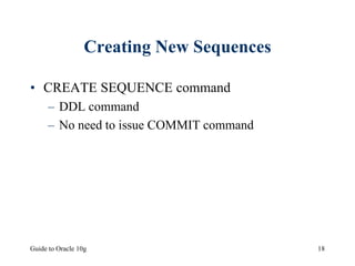 Guide to Oracle 10g 18
Creating New Sequences
• CREATE SEQUENCE command
– DDL command
– No need to issue COMMIT command
 