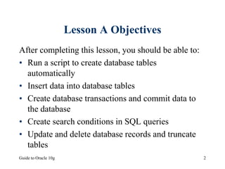 Guide to Oracle 10g 2
Lesson A Objectives
After completing this lesson, you should be able to:
• Run a script to create database tables
automatically
• Insert data into database tables
• Create database transactions and commit data to
the database
• Create search conditions in SQL queries
• Update and delete database records and truncate
tables
 