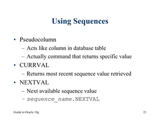 Guide to Oracle 10g 21
Using Sequences
• Pseudocolumn
– Acts like column in database table
– Actually command that returns specific value
• CURRVAL
– Returns most recent sequence value retrieved
• NEXTVAL
– Next available sequence value
– sequence_name.NEXTVAL
 