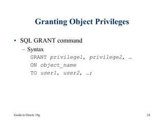 Guide to Oracle 10g 24
Granting Object Privileges
• SQL GRANT command
– Syntax
GRANT privilege1, privilege2, …
ON object_name
TO user1, user2, …;
 