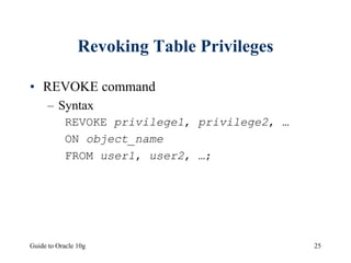 Guide to Oracle 10g 25
Revoking Table Privileges
• REVOKE command
– Syntax
REVOKE privilege1, privilege2, …
ON object_name
FROM user1, user2, …;
 