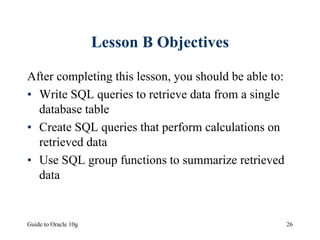 Guide to Oracle 10g 26
Lesson B Objectives
After completing this lesson, you should be able to:
• Write SQL queries to retrieve data from a single
database table
• Create SQL queries that perform calculations on
retrieved data
• Use SQL group functions to summarize retrieved
data
 