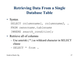 Guide to Oracle 10g 27
Retrieving Data From a Single
Database Table
• Syntax
SELECT columnname1, columnname2, …
FROM ownername.tablename
[WHERE search_condition];
• Retrieve all of columns
– Use asterisk ( * ) as wildcard character in SELECT
clause
– SELECT * from …
 
