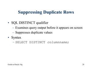 Guide to Oracle 10g 28
Suppressing Duplicate Rows
• SQL DISTINCT qualifier
– Examines query output before it appears on screen
– Suppresses duplicate values
• Syntax
– SELECT DISTINCT columnname;
 