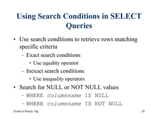 Guide to Oracle 10g 29
Using Search Conditions in SELECT
Queries
• Use search conditions to retrieve rows matching
specific criteria
– Exact search conditions
• Use equality operator
– Inexact search conditions
• Use inequality operators
• Search for NULL or NOT NULL values
– WHERE columnname IS NULL
– WHERE columnname IS NOT NULL
 
