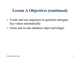 Guide to Oracle 10g 3
Lesson A Objectives (continued)
• Create and use sequences to generate surrogate
key values automatically
• Grant and revoke database object privileges
 