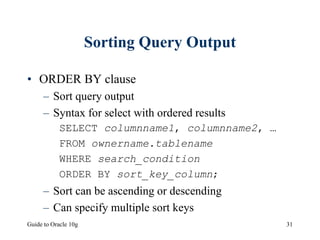 Guide to Oracle 10g 31
Sorting Query Output
• ORDER BY clause
– Sort query output
– Syntax for select with ordered results
SELECT columnname1, columnname2, …
FROM ownername.tablename
WHERE search_condition
ORDER BY sort_key_column;
– Sort can be ascending or descending
– Can specify multiple sort keys
 