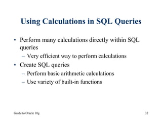 Guide to Oracle 10g 32
Using Calculations in SQL Queries
• Perform many calculations directly within SQL
queries
– Very efficient way to perform calculations
• Create SQL queries
– Perform basic arithmetic calculations
– Use variety of built-in functions
 