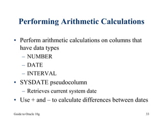 Guide to Oracle 10g 33
Performing Arithmetic Calculations
• Perform arithmetic calculations on columns that
have data types
– NUMBER
– DATE
– INTERVAL
• SYSDATE pseudocolumn
– Retrieves current system date
• Use + and – to calculate differences between dates
 
