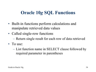 Guide to Oracle 10g 34
Oracle 10g SQL Functions
• Built-in functions perform calculations and
manipulate retrieved data values
• Called single-row functions
– Return single result for each row of data retrieved
• To use:
– List function name in SELECT clause followed by
required parameter in parentheses
 