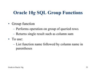 Guide to Oracle 10g 35
Oracle 10g SQL Group Functions
• Group function
– Performs operation on group of queried rows
– Returns single result such as column sum
• To use:
– List function name followed by column name in
parentheses
 