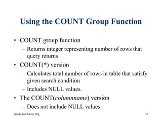 Guide to Oracle 10g 36
Using the COUNT Group Function
• COUNT group function
– Returns integer representing number of rows that
query returns
• COUNT(*) version
– Calculates total number of rows in table that satisfy
given search condition
– Includes NULL values.
• The COUNT(columnname) version
– Does not include NULL values
 