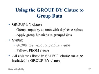Guide to Oracle 10g 37
Using the GROUP BY Clause to
Group Data
• GROUP BY clause
– Group output by column with duplicate values
– Apply group functions to grouped data
• Syntax
– GROUP BY group_columnname;
– Follows FROM clause
• All columns listed in SELECT clause must be
included in GROUP BY clause
 