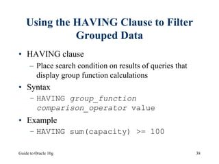 Guide to Oracle 10g 38
Using the HAVING Clause to Filter
Grouped Data
• HAVING clause
– Place search condition on results of queries that
display group function calculations
• Syntax
– HAVING group_function
comparison_operator value
• Example
– HAVING sum(capacity) >= 100
 