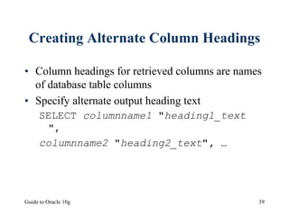 Guide to Oracle 10g 39
Creating Alternate Column Headings
• Column headings for retrieved columns are names
of database table columns
• Specify alternate output heading text
SELECT columnname1 "heading1_text
",
columnname2 "heading2_text", …
 