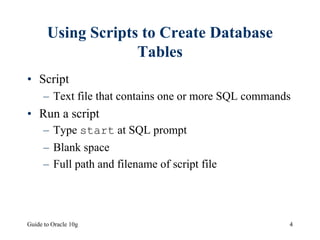 Guide to Oracle 10g 4
Using Scripts to Create Database
Tables
• Script
– Text file that contains one or more SQL commands
• Run a script
– Type start at SQL prompt
– Blank space
– Full path and filename of script file
 