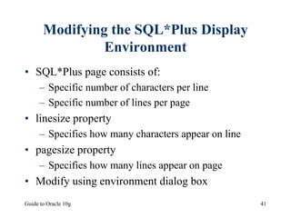 Guide to Oracle 10g 41
Modifying the SQL*Plus Display
Environment
• SQL*Plus page consists of:
– Specific number of characters per line
– Specific number of lines per page
• linesize property
– Specifies how many characters appear on line
• pagesize property
– Specifies how many lines appear on page
• Modify using environment dialog box
 