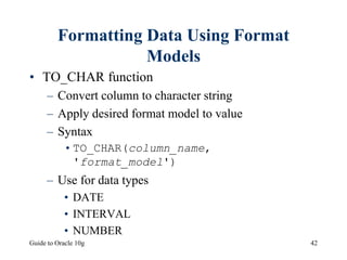Guide to Oracle 10g 42
Formatting Data Using Format
Models
• TO_CHAR function
– Convert column to character string
– Apply desired format model to value
– Syntax
•TO_CHAR(column_name,
'format_model')
– Use for data types
• DATE
• INTERVAL
• NUMBER
 