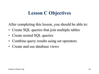 Guide to Oracle 10g 43
Lesson C Objectives
After completing this lesson, you should be able to:
• Create SQL queries that join multiple tables
• Create nested SQL queries
• Combine query results using set operators
• Create and use database views
 
