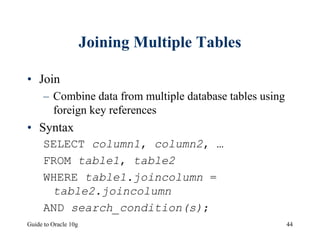 Guide to Oracle 10g 44
Joining Multiple Tables
• Join
– Combine data from multiple database tables using
foreign key references
• Syntax
SELECT column1, column2, …
FROM table1, table2
WHERE table1.joincolumn =
table2.joincolumn
AND search_condition(s);
 