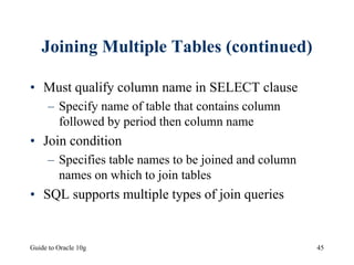 Guide to Oracle 10g 45
Joining Multiple Tables (continued)
• Must qualify column name in SELECT clause
– Specify name of table that contains column
followed by period then column name
• Join condition
– Specifies table names to be joined and column
names on which to join tables
• SQL supports multiple types of join queries
 