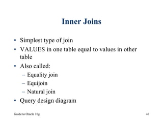 Guide to Oracle 10g 46
Inner Joins
• Simplest type of join
• VALUES in one table equal to values in other
table
• Also called:
– Equality join
– Equijoin
– Natural join
• Query design diagram
 