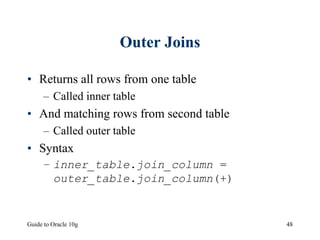 Guide to Oracle 10g 48
Outer Joins
• Returns all rows from one table
– Called inner table
• And matching rows from second table
– Called outer table
• Syntax
– inner_table.join_column =
outer_table.join_column(+)
 
