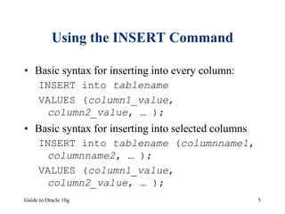 Guide to Oracle 10g 5
Using the INSERT Command
• Basic syntax for inserting into every column:
INSERT into tablename
VALUES (column1_value,
column2_value, … );
• Basic syntax for inserting into selected columns
INSERT into tablename (columnname1,
columnname2, … );
VALUES (column1_value,
column2_value, … );
 