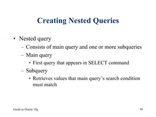 Guide to Oracle 10g 50
Creating Nested Queries
• Nested query
– Consists of main query and one or more subqueries
– Main query
• First query that appears in SELECT command
– Subquery
• Retrieves values that main query’s search condition
must match
 