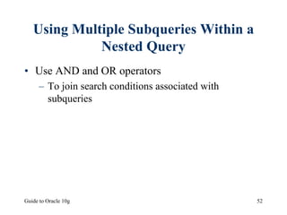 Guide to Oracle 10g 52
Using Multiple Subqueries Within a
Nested Query
• Use AND and OR operators
– To join search conditions associated with
subqueries
 