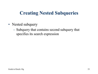 Guide to Oracle 10g 53
Creating Nested Subqueries
• Nested subquery
– Subquery that contains second subquery that
specifies its search expression
 