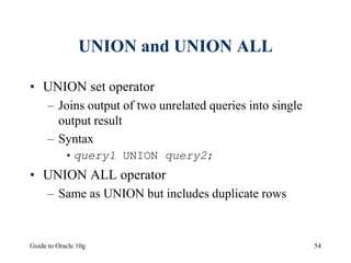 Guide to Oracle 10g 54
UNION and UNION ALL
• UNION set operator
– Joins output of two unrelated queries into single
output result
– Syntax
•query1 UNION query2;
• UNION ALL operator
– Same as UNION but includes duplicate rows
 